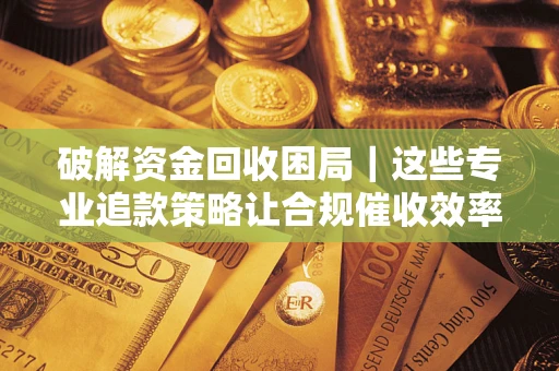 济南破解资金回收困局｜这些专业追款策略让合规催收效率翻倍