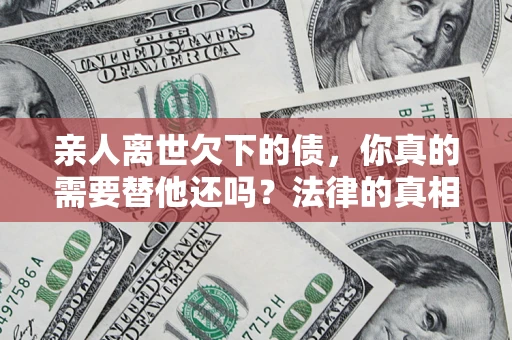 济南亲人离世欠下的债，你真的需要替他还吗？法律的真相或许与你想的不一样